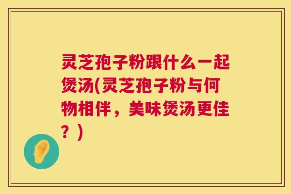 灵芝孢子粉跟什么一起煲汤(灵芝孢子粉与何物相伴,美味煲汤更佳?) 灵芝孢子粉跟什么一起煲汤(灵芝孢子粉与何物相伴,美味煲汤更佳?)