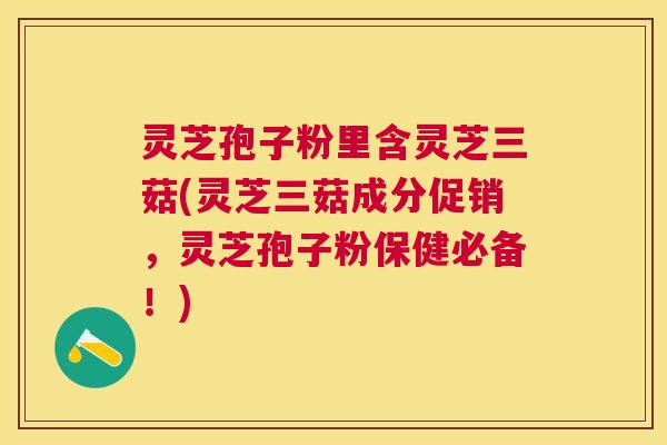灵芝孢子粉里含灵芝三菇(灵芝三菇成分促销，灵芝孢子粉保健必备！)