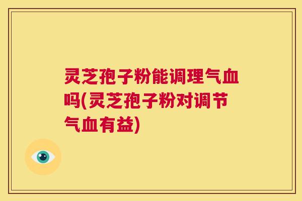 灵芝孢子粉能调理气血吗(灵芝孢子粉对调节气血有益)