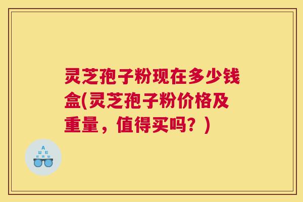 灵芝孢子粉现在多少钱盒(灵芝孢子粉价格及重量，值得买吗？)