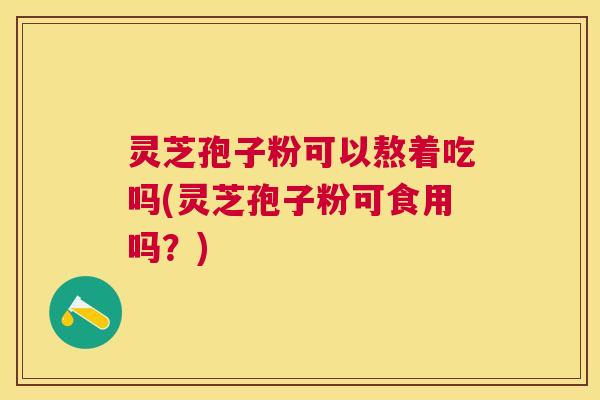 灵芝孢子粉可以熬着吃吗(灵芝孢子粉可食用吗？)