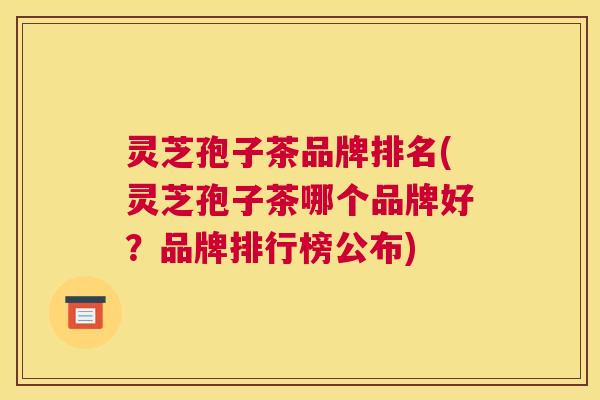 灵芝孢子茶品牌排名(灵芝孢子茶哪个品牌好？品牌排行榜公布)