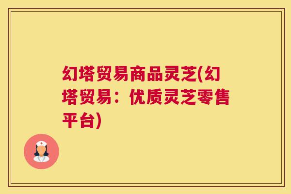 幻塔贸易商品灵芝(幻塔贸易：优质灵芝零售平台)