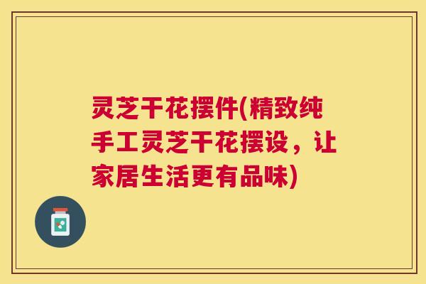 灵芝干花摆件(精致纯手工灵芝干花摆设，让家居生活更有品味)