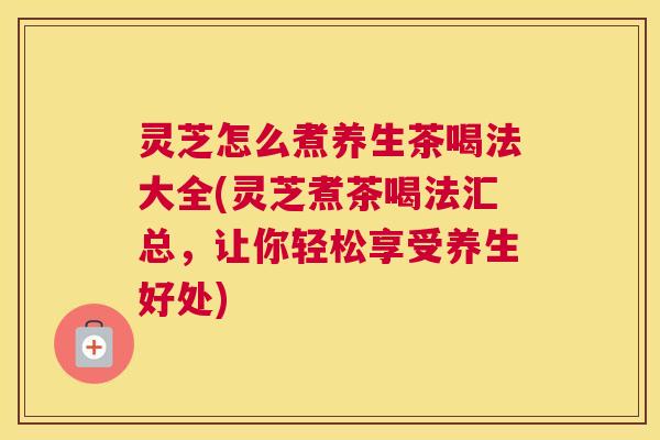 灵芝怎么煮养生茶喝法大全(灵芝煮茶喝法汇总，让你轻松享受养生好处)