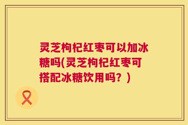 灵芝枸杞红枣可以加冰糖吗(灵芝枸杞红枣可搭配冰糖饮用吗？)