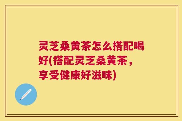 灵芝桑黄茶怎么搭配喝好(搭配灵芝桑黄茶，享受健康好滋味)