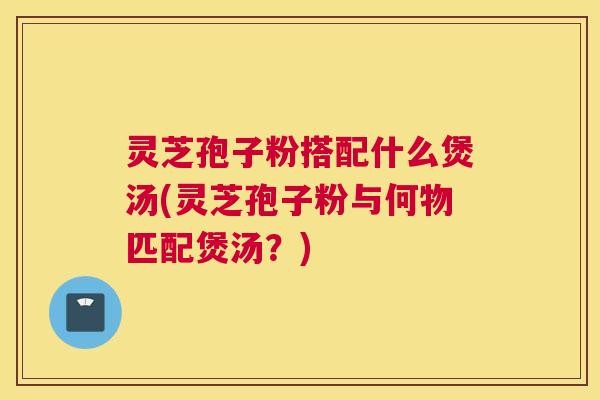 灵芝孢子粉搭配什么煲汤(灵芝孢子粉与何物匹配煲汤？)