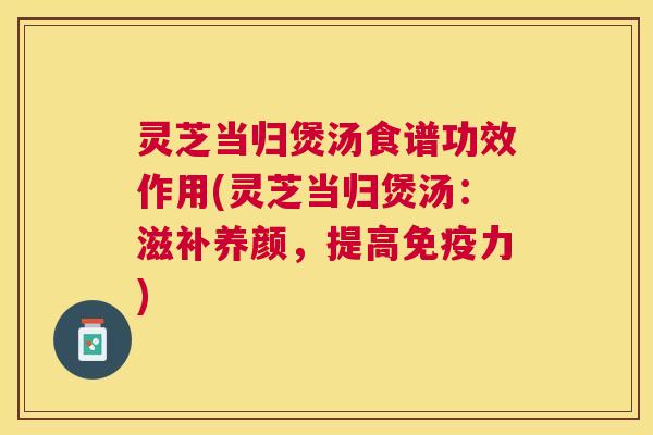 灵芝当归煲汤食谱功效作用(灵芝当归煲汤：滋补养颜，提高免疫力)