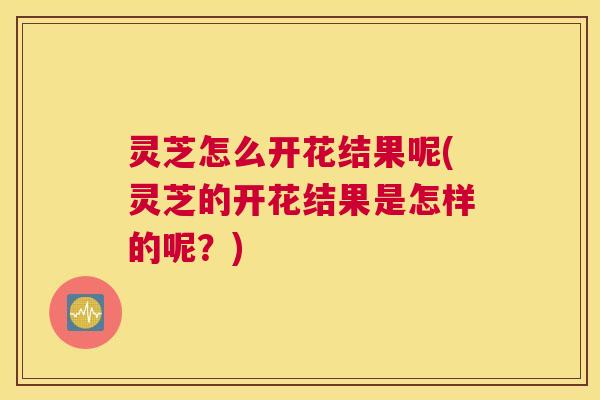 灵芝怎么开花结果呢(灵芝的开花结果是怎样的呢？)