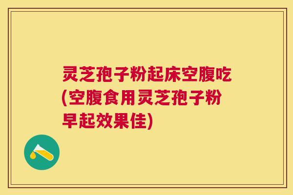 灵芝孢子粉起床空腹吃(空腹食用灵芝孢子粉早起效果佳)