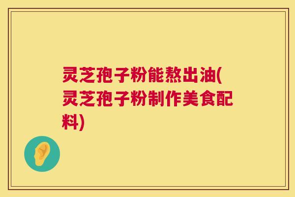 灵芝孢子粉能熬出油(灵芝孢子粉制作美食配料)