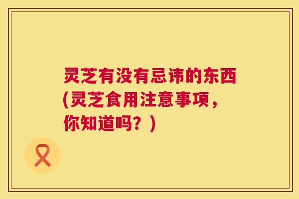 灵芝有没有忌讳的东西(灵芝食用注意事项，你知道吗？)