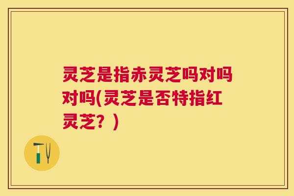 灵芝是指赤灵芝吗对吗对吗(灵芝是否特指红灵芝？)