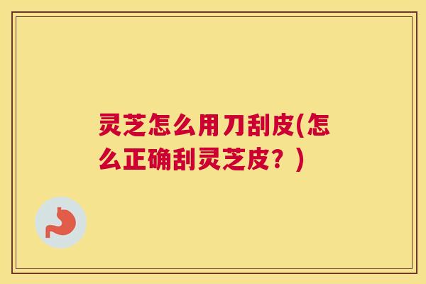 灵芝怎么用刀刮皮(怎么正确刮灵芝皮？)