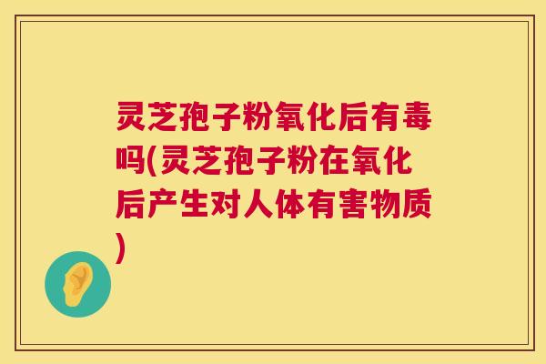 灵芝孢子粉氧化后有毒吗(灵芝孢子粉在氧化后产生对人体有害物质)