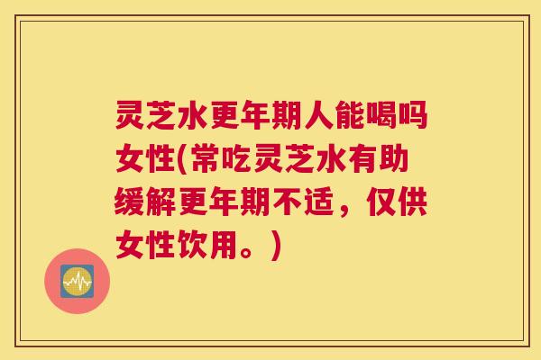 灵芝水更年期人能喝吗女性(常吃灵芝水有助缓解更年期不适，仅供女性饮用。)