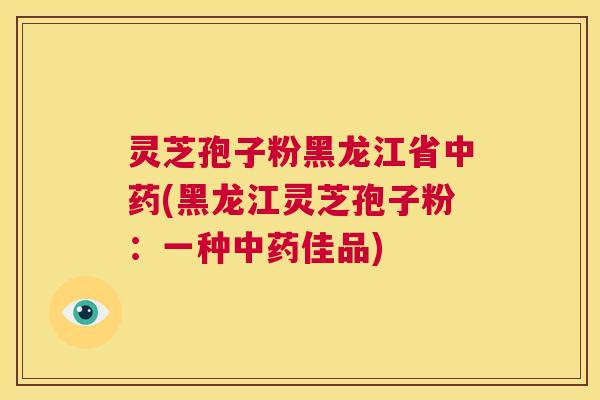 灵芝孢子粉黑龙江省中药(黑龙江灵芝孢子粉：一种中药佳品)