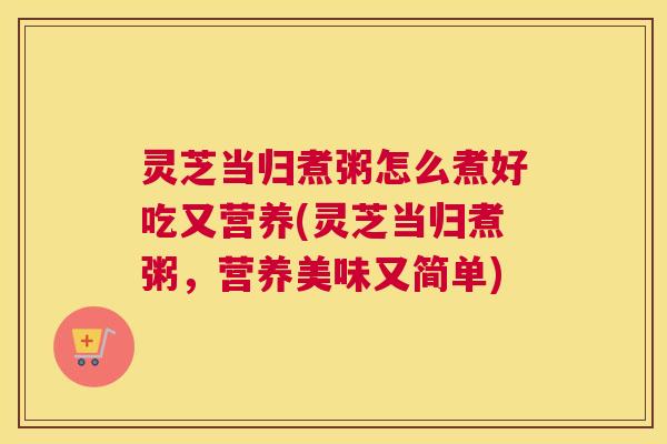 灵芝当归煮粥怎么煮好吃又营养(灵芝当归煮粥，营养美味又简单)