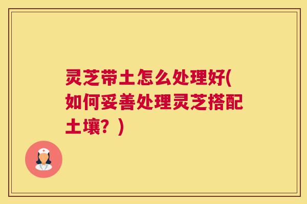 灵芝带土怎么处理好(如何妥善处理灵芝搭配土壤？)
