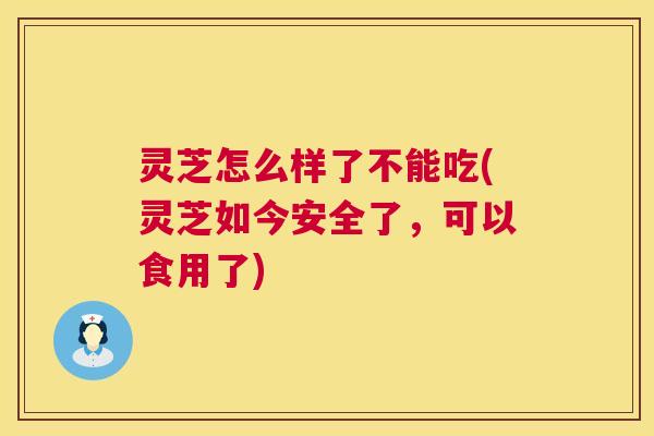灵芝怎么样了不能吃(灵芝如今安全了，可以食用了)