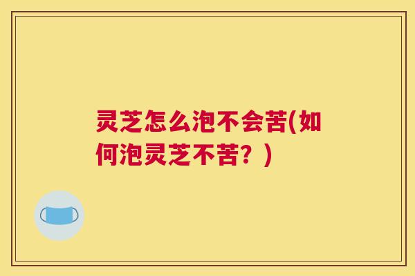灵芝怎么泡不会苦(如何泡灵芝不苦？)