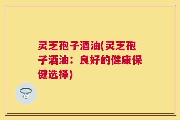 灵芝孢子酒油(灵芝孢子酒油：良好的健康保健选择)
