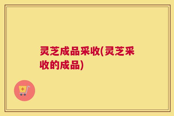 灵芝成品采收(灵芝采收的成品)