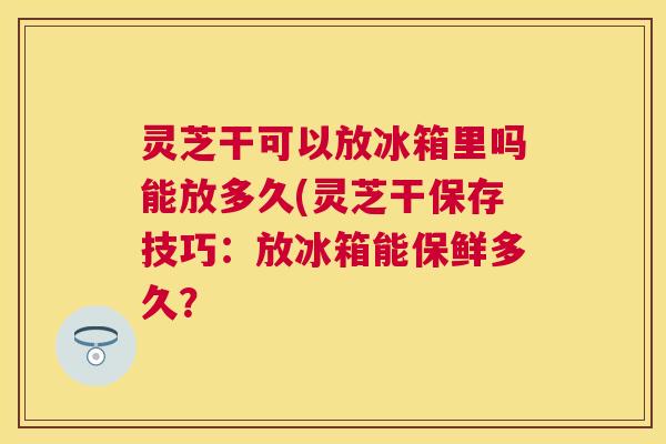灵芝干可以放冰箱里吗能放多久(灵芝干保存技巧：放冰箱能保鲜多久？