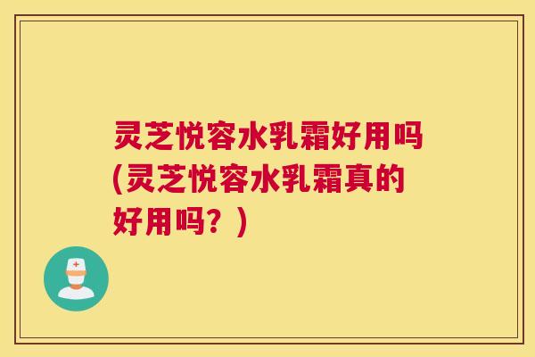 灵芝悦容水乳霜好用吗(灵芝悦容水乳霜真的好用吗？)