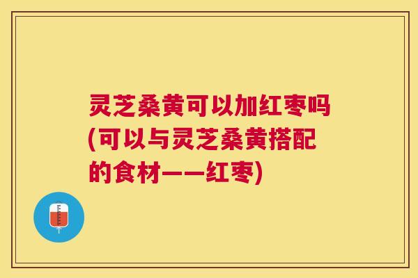 灵芝桑黄可以加红枣吗(可以与灵芝桑黄搭配的食材——红枣)
