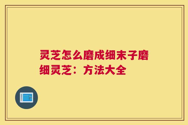 灵芝怎么磨成细末子磨细灵芝：方法大全