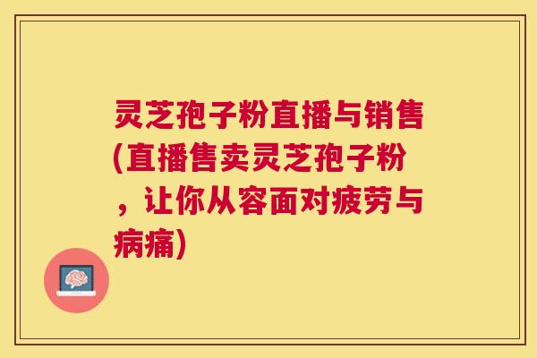 灵芝孢子粉直播与销售(直播售卖灵芝孢子粉，让你从容面对疲劳与病痛)