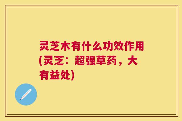 灵芝木有什么功效作用(灵芝：超强草药，大有益处)