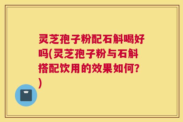 灵芝孢子粉配石斛喝好吗(灵芝孢子粉与石斛搭配饮用的效果如何？)