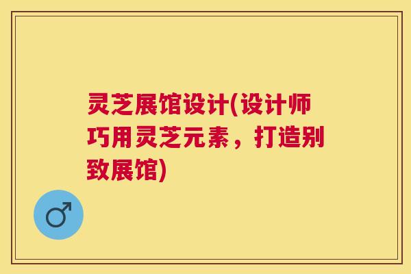 灵芝展馆设计(设计师巧用灵芝元素，打造别致展馆)