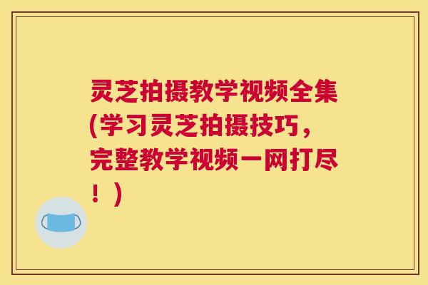灵芝拍摄教学视频全集(学习灵芝拍摄技巧，完整教学视频一网打尽！)
