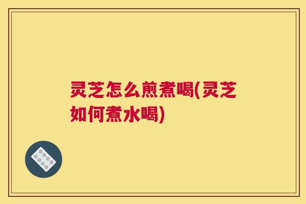 灵芝怎么煎煮喝(灵芝如何煮水喝)