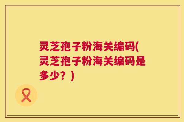 灵芝孢子粉海关编码(灵芝孢子粉海关编码是多少？)