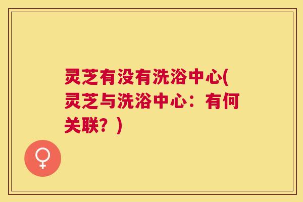 灵芝有没有洗浴中心(灵芝与洗浴中心:有何关联?) 灵芝有没有洗浴中心(灵芝与洗浴中心:有何关联?)