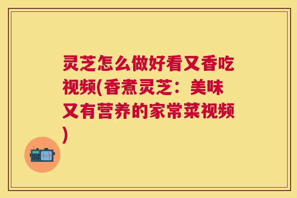 灵芝怎么做好看又香吃视频(香煮灵芝：美味又有营养的家常菜视频)