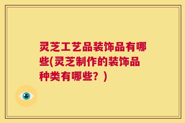 灵芝工艺品装饰品有哪些(灵芝制作的装饰品种类有哪些？)