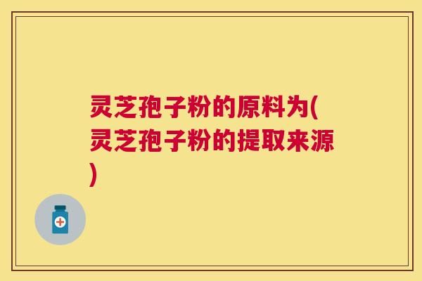 灵芝孢子粉的原料为(灵芝孢子粉的提取来源)