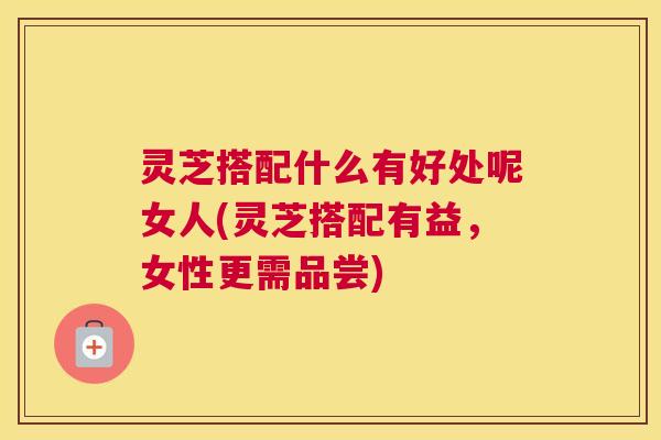 灵芝搭配什么有好处呢女人(灵芝搭配有益,女性更需品尝) 灵芝搭配什么有好处呢女人(灵芝搭配有益,女性更需品尝)