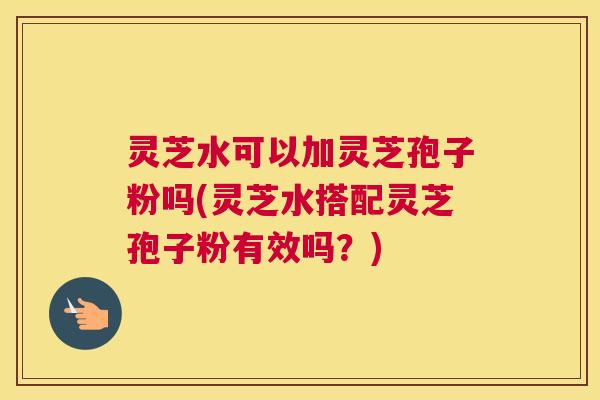 灵芝水可以加灵芝孢子粉吗(灵芝水搭配灵芝孢子粉有效吗？)