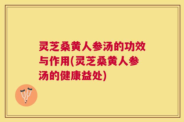 灵芝桑黄人参汤的功效与作用(灵芝桑黄人参汤的健康益处)