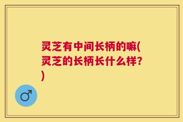 灵芝有中间长柄的嘛(灵芝的长柄长什么样?) 灵芝有中间长柄的嘛(灵芝的长柄长什么样?)