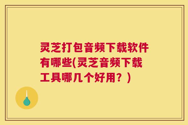 灵芝打包音频下载软件有哪些(灵芝音频下载工具哪几个好用？)