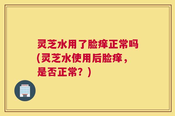 灵芝水用了脸痒正常吗(灵芝水使用后脸痒，是否正常？)