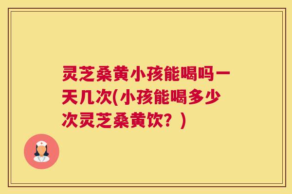 灵芝桑黄小孩能喝吗一天几次(小孩能喝多少次灵芝桑黄饮？)